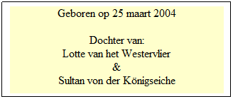 Tekstvak: Geboren op 25 maart 2004
 
Dochter van:
Lotte van het Westervlier
&
Sultan von der Königseiche
 
